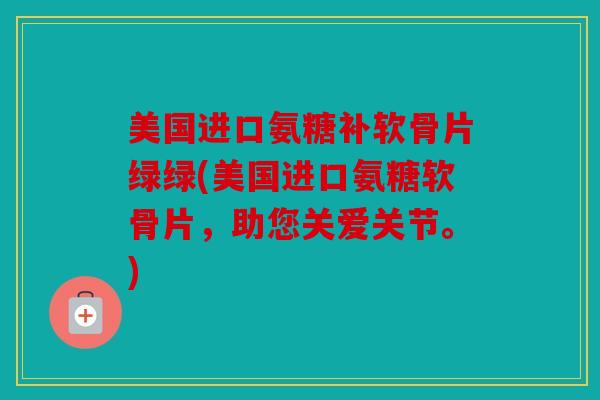 美国进口氨糖补软骨片绿绿(美国进口氨糖软骨片,助您关爱关节。) 美国进口氨糖补软骨片绿绿(美国进口氨糖软骨片,助您关爱关节。)