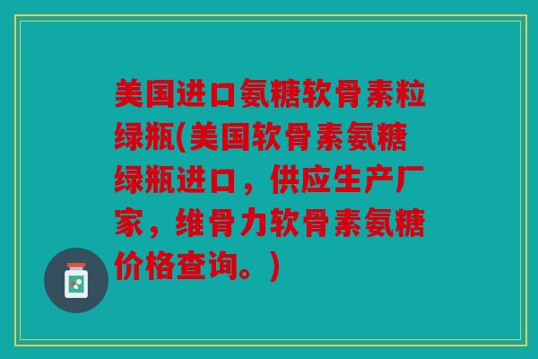 美国进口氨糖软骨素粒绿瓶(美国软骨素氨糖绿瓶进口,供应生产厂家,维骨力软骨素氨糖价格查询。) 美国进口氨糖软骨素粒绿瓶(美国软骨素氨糖绿瓶进口,供应生产厂家,维骨力软骨素氨糖价格查询。)