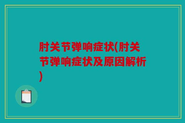 肘关节弹响症状(肘关节弹响症状及原因解析)