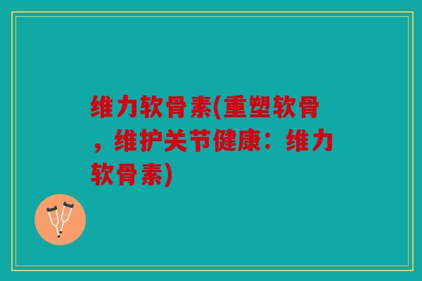 维力软骨素(重塑软骨，维护关节健康：维力软骨素)