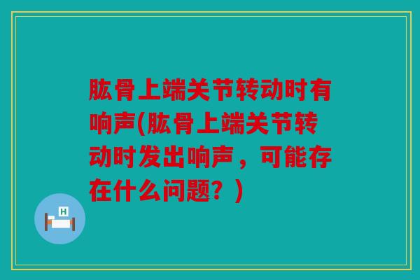肱骨上端关节转动时有响声(肱骨上端关节转动时发出响声，可能存在什么问题？)