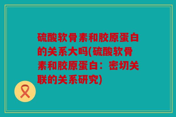 硫酸软骨素和胶原蛋白的关系大吗(硫酸软骨素和胶原蛋白:密切关联的关系研究) 硫酸软骨素和胶原蛋白的关系大吗(硫酸软骨素和胶原蛋白:密切关联的关系研究)