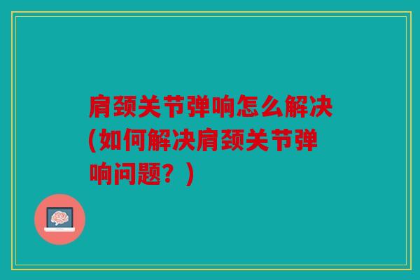 肩颈关节弹响怎么解决(如何解决肩颈关节弹响问题？)