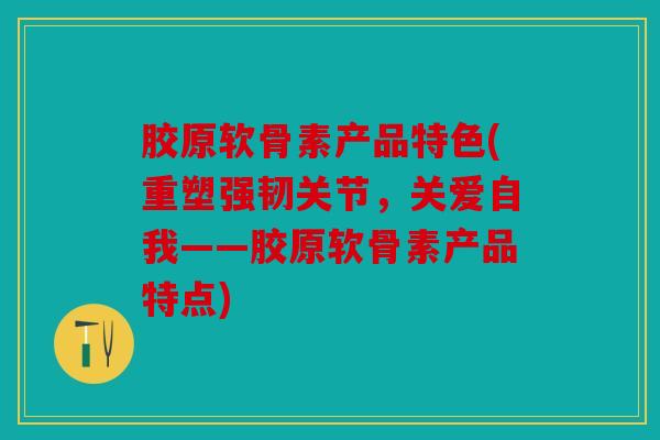 胶原软骨素产品特色(重塑强韧关节，关爱自我——胶原软骨素产品特点)