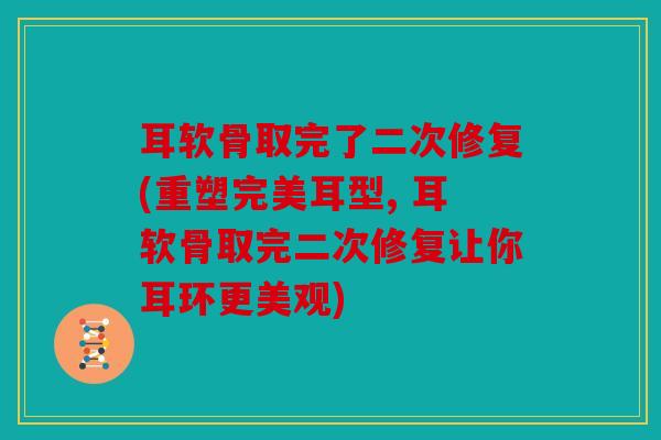 耳软骨取完了二次修复(重塑完美耳型, 耳软骨取完二次修复让你耳环更美观)