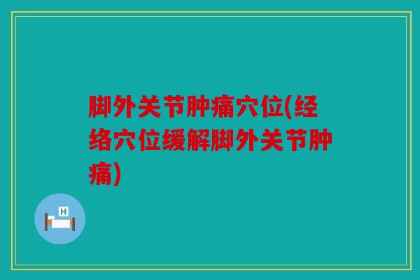 脚外关节肿痛穴位(经络穴位缓解脚外关节肿痛)