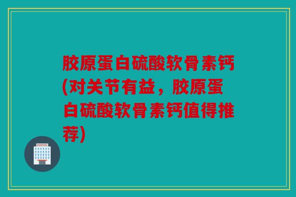 胶原蛋白硫酸软骨素钙(对关节有益，胶原蛋白硫酸软骨素钙值得推荐)