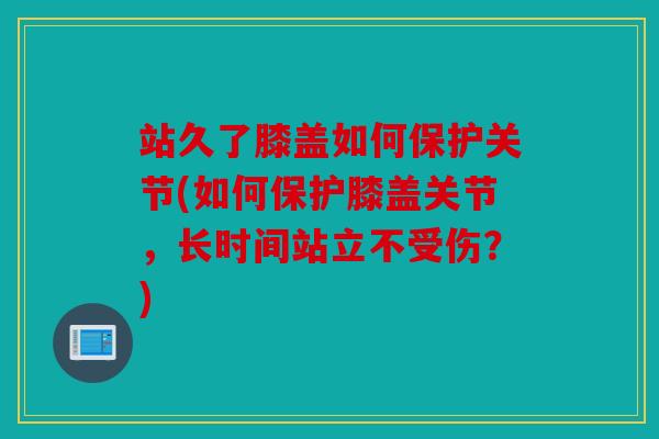站久了膝盖如何保护关节(如何保护膝盖关节，长时间站立不受伤？)