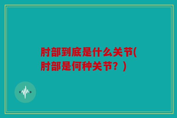 肘部到底是什么关节(肘部是何种关节？)