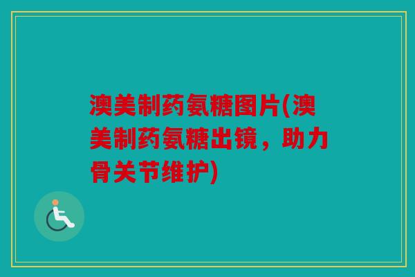 澳美制药氨糖图片(澳美制药氨糖出镜，助力骨关节维护)