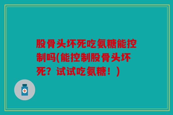股骨头坏死吃氨糖能控制吗(能控制股骨头坏死？试试吃氨糖！)