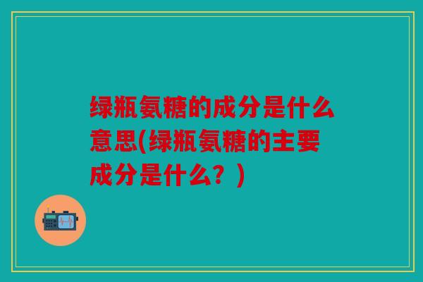 绿瓶氨糖的成分是什么意思(绿瓶氨糖的主要成分是什么？)
