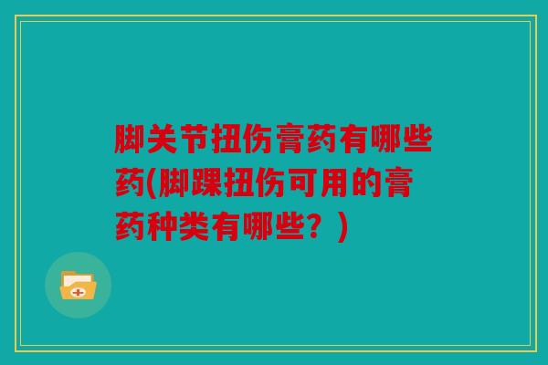 脚关节扭伤膏药有哪些药(脚踝扭伤可用的膏药种类有哪些？)