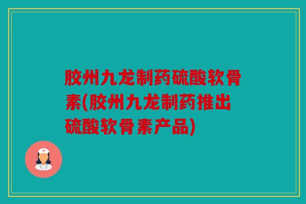 胶州九龙制药硫酸软骨素(胶州九龙制药推出硫酸软骨素产品)
