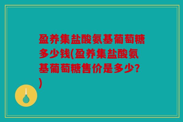盈养集盐酸氨基葡萄糖多少钱(盈养集盐酸氨基葡萄糖售价是多少？)