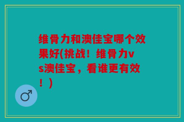 维骨力和澳佳宝哪个效果好(挑战！维骨力vs澳佳宝，看谁更有效！)