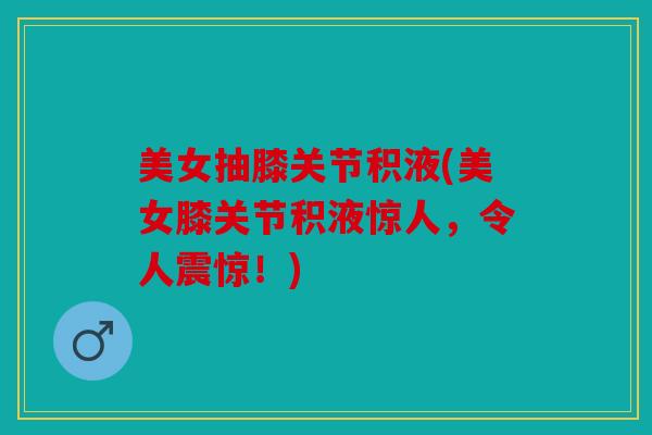 美女抽膝关节积液(美女膝关节积液惊人，令人震惊！)