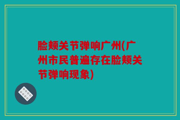 脸颊关节弹响广州(广州市民普遍存在脸颊关节弹响现象)