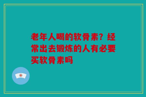 老年人喝的软骨素？经常出去锻炼的人有必要买软骨素吗