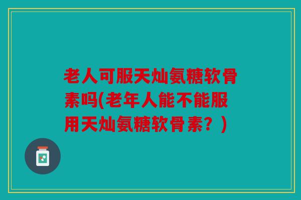老人可服天灿氨糖软骨素吗(老年人能不能服用天灿氨糖软骨素？)