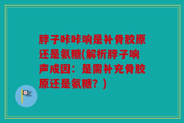 脖子咔咔响是补骨胶原还是氨糖(解析脖子响声成因：是需补充骨胶原还是氨糖？)