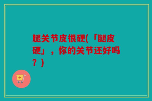 腿关节皮很硬(「腿皮硬」，你的关节还好吗？)