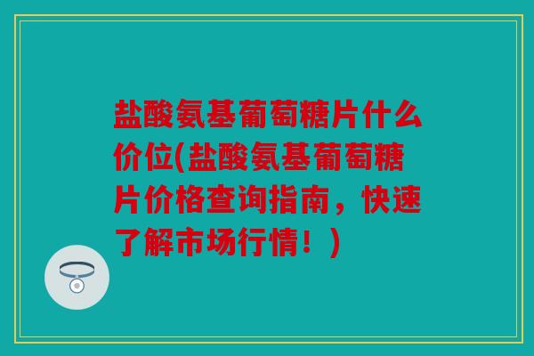 盐酸氨基葡萄糖片什么价位(盐酸氨基葡萄糖片价格查询指南，快速了解市场行情！)