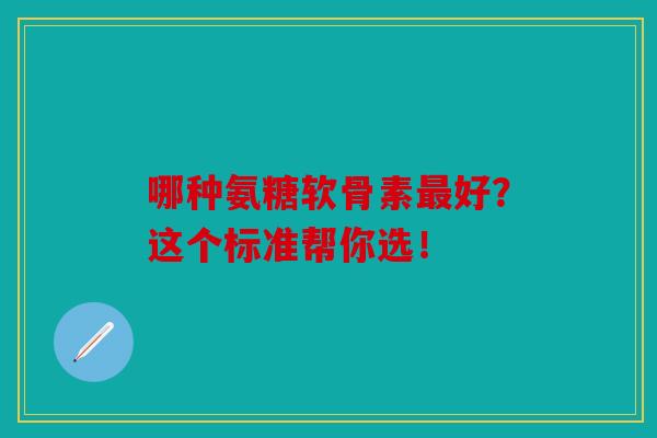 哪种氨糖软骨素最好？这个标准帮你选！