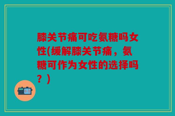 膝关节痛可吃氨糖吗女性(缓解膝关节痛，氨糖可作为女性的选择吗？)