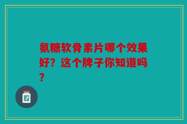 氨糖软骨素片哪个效果好?这个牌子你知道吗? 氨糖软骨素片哪个效果好?这个牌子你知道吗?