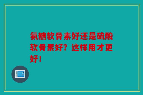 氨糖软骨素好还是硫酸软骨素好？这样用才更好！