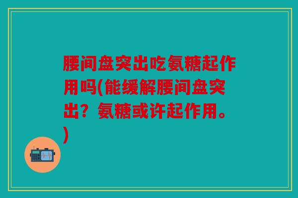 腰间盘突出吃氨糖起作用吗(能缓解腰间盘突出？氨糖或许起作用。)