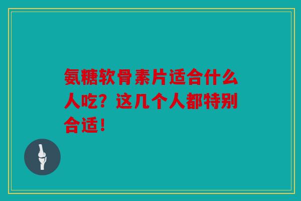 氨糖软骨素片适合什么人吃？这几个人都特别合适！