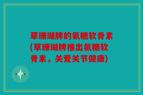 草珊瑚牌的氨糖软骨素(草珊瑚牌推出氨糖软骨素，关爱关节健康)
