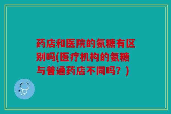 药店和医院的氨糖有区别吗(医疗机构的氨糖与普通药店不同吗？)