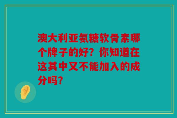 澳大利亚氨糖软骨素哪个牌子的好？你知道在这其中又不能加入的成分吗？