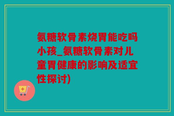 氨糖软骨素烧胃能吃吗小孩_氨糖软骨素对儿童胃健康的影响及适宜性探讨)