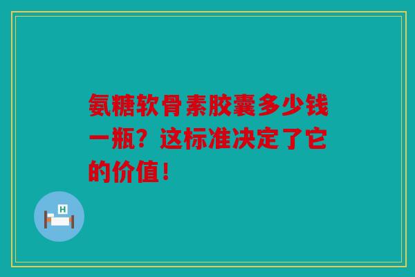 氨糖软骨素胶囊多少钱一瓶？这标准决定了它的价值！