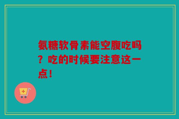 氨糖软骨素能空腹吃吗？吃的时候要注意这一点！