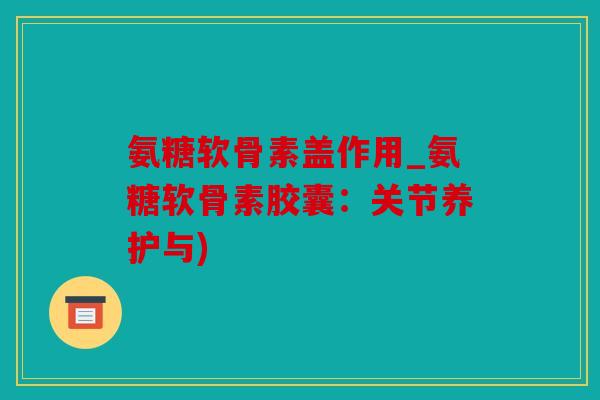 氨糖软骨素盖作用_氨糖软骨素胶囊:关节养护与) 氨糖软骨素盖作用_氨糖软骨素胶囊:关节养护与)