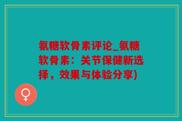 氨糖软骨素评论_氨糖软骨素：关节保健新选择，效果与体验分享)