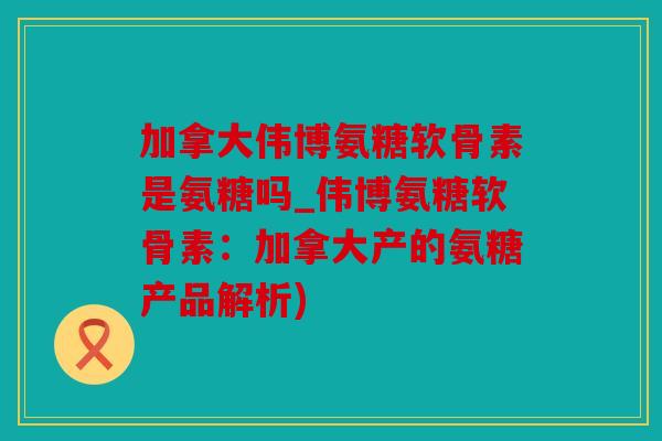 加拿大伟博氨糖软骨素是氨糖吗_伟博氨糖软骨素：加拿大产的氨糖产品解析)