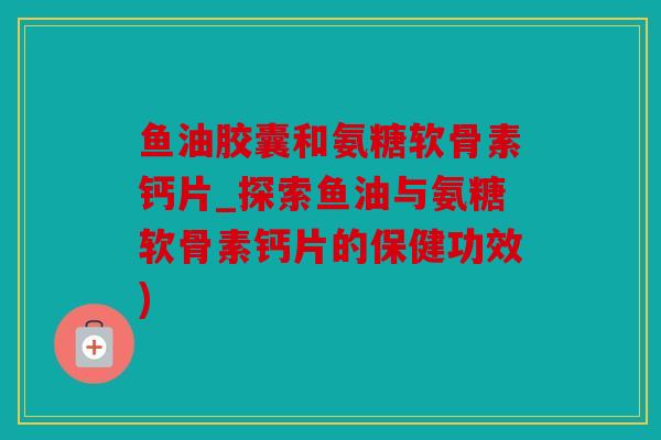 鱼油胶囊和氨糖软骨素钙片_探索鱼油与氨糖软骨素钙片的保健功效)