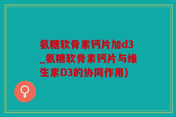 氨糖软骨素钙片加d3_氨糖软骨素钙片与维生素D3的协同作用)
