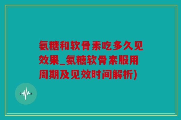 氨糖和软骨素吃多久见效果_氨糖软骨素服用周期及见效时间解析)
