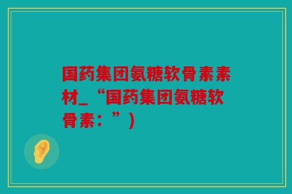国药集团氨糖软骨素素材_“国药集团氨糖软骨素：”)