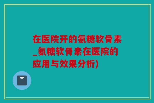 在医院开的氨糖软骨素_氨糖软骨素在医院的应用与效果分析)