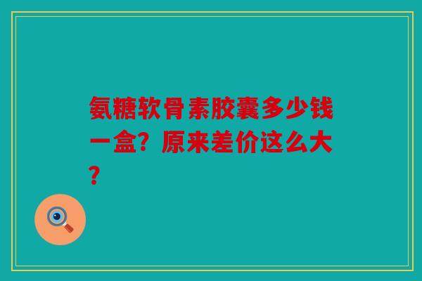 氨糖软骨素胶囊多少钱一盒？原来差价这么大？