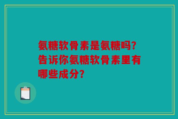氨糖软骨素是氨糖吗？告诉你氨糖软骨素里有哪些成分？
