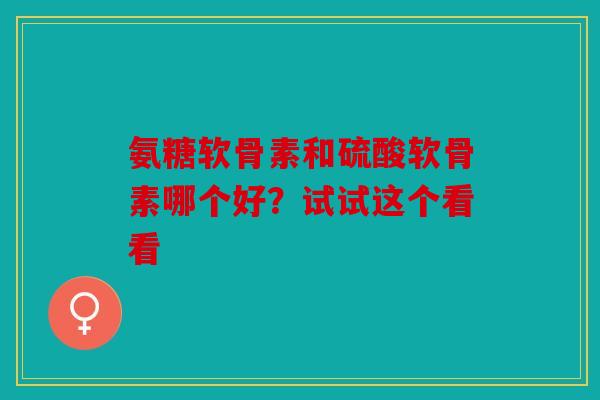氨糖软骨素和硫酸软骨素哪个好？试试这个看看